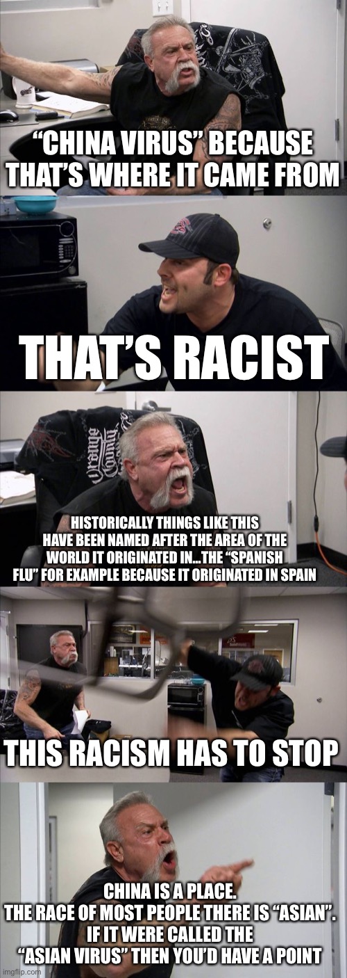 American Chopper Argument | “CHINA VIRUS” BECAUSE THAT’S WHERE IT CAME FROM; THAT’S RACIST; HISTORICALLY THINGS LIKE THIS HAVE BEEN NAMED AFTER THE AREA OF THE WORLD IT ORIGINATED IN...THE “SPANISH FLU” FOR EXAMPLE BECAUSE IT ORIGINATED IN SPAIN; THIS RACISM HAS TO STOP; CHINA IS A PLACE.
THE RACE OF MOST PEOPLE THERE IS “ASIAN”.
IF IT WERE CALLED THE “ASIAN VIRUS” THEN YOU’D HAVE A POINT | image tagged in memes,american chopper argument | made w/ Imgflip meme maker