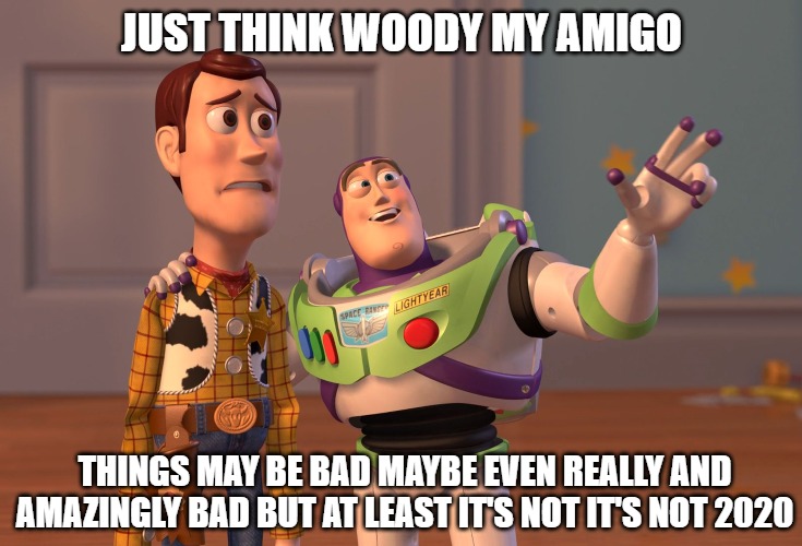 It's just a scratch | JUST THINK WOODY MY AMIGO; THINGS MAY BE BAD MAYBE EVEN REALLY AND
AMAZINGLY BAD BUT AT LEAST IT'S NOT IT'S NOT 2020 | image tagged in memes,x x everywhere,fun,funny,funny memes,2020 | made w/ Imgflip meme maker