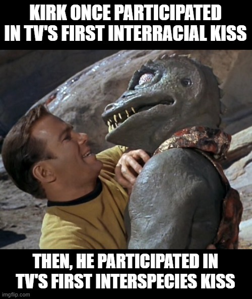 Firsts | KIRK ONCE PARTICIPATED IN TV'S FIRST INTERRACIAL KISS; THEN, HE PARTICIPATED IN TV'S FIRST INTERSPECIES KISS | image tagged in kirk | made w/ Imgflip meme maker