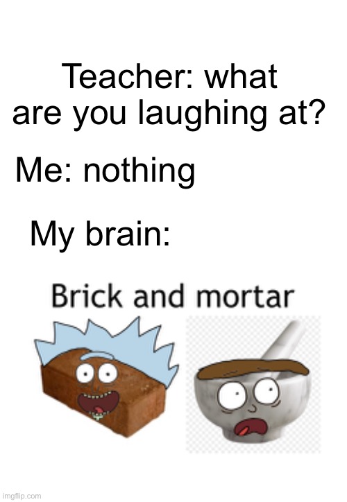 Teacher: what are you laughing at? Me: nothing; My brain: | image tagged in blank white template | made w/ Imgflip meme maker
