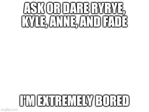 Ahhhh | ASK OR DARE RYRYE, KYLE, ANNE, AND FADE; I'M EXTREMELY BORED | image tagged in blank white template | made w/ Imgflip meme maker