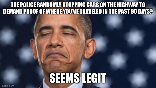 "Seems Legit" Obama | THE POLICE RANDOMLY STOPPING CARS ON THE HIGHWAY TO DEMAND PROOF OF WHERE YOU’VE TRAVELED IN THE PAST 90 DAYS? SEEMS LEGIT | image tagged in seems legit obama | made w/ Imgflip meme maker