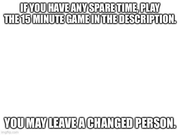 Please. It’s very touching and needs to be spread. Be sure to share with others as well. We need to get this message across the  | IF YOU HAVE ANY SPARE TIME, PLAY THE 15 MINUTE GAME IN THE DESCRIPTION. YOU MAY LEAVE A CHANGED PERSON. | image tagged in blank white template | made w/ Imgflip meme maker
