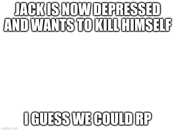 Blank White Template | JACK IS NOW DEPRESSED AND WANTS TO KILL HIMSELF; I GUESS WE COULD RP | image tagged in blank white template | made w/ Imgflip meme maker