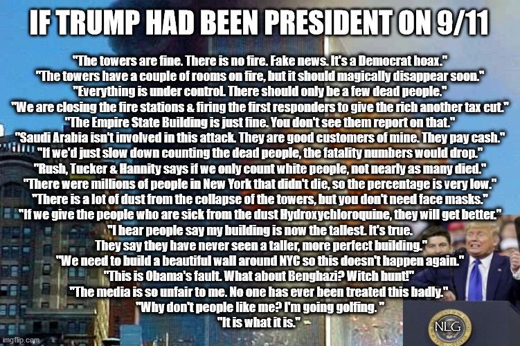 If trump had been "president" on 9/11 | IF TRUMP HAD BEEN PRESIDENT ON 9/11; "The towers are fine. There is no fire. Fake news. It's a Democrat hoax."
"The towers have a couple of rooms on fire, but it should magically disappear soon."
"Everything is under control. There should only be a few dead people."
"We are closing the fire stations & firing the first responders to give the rich another tax cut."
"The Empire State Building is just fine. You don't see them report on that."
"Saudi Arabia isn't involved in this attack. They are good customers of mine. They pay cash."
"If we'd just slow down counting the dead people, the fatality numbers would drop."
"Rush, Tucker & Hannity says if we only count white people, not nearly as many died."
"There were millions of people in New York that didn't die, so the percentage is very low."
"There is a lot of dust from the collapse of the towers, but you don't need face masks."
"If we give the people who are sick from the dust Hydroxychloroquine, they will get better."
"I hear people say my building is now the tallest. It's true.
 They say they have never seen a taller, more perfect building."
"We need to build a beautiful wall around NYC so this doesn't happen again."
"This is Obama's fault. What about Benghazi? Witch hunt!" 
"The media is so unfair to me. No one has ever been treated this badly." 
"Why don't people like me? I'm going golfing. "
"It is what it is."; NLG | image tagged in politics,political meme,political | made w/ Imgflip meme maker