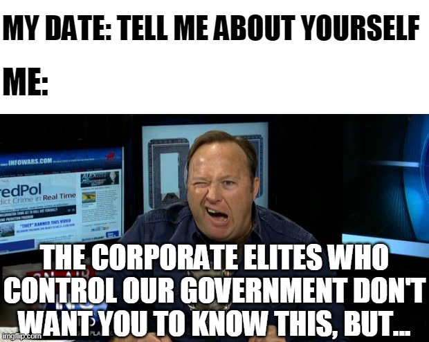 So much for speed-dating |  MY DATE: TELL ME ABOUT YOURSELF; ME:; THE CORPORATE ELITES WHO CONTROL OUR GOVERNMENT DON'T WANT YOU TO KNOW THIS, BUT... | image tagged in alex jones conspiracies | made w/ Imgflip meme maker