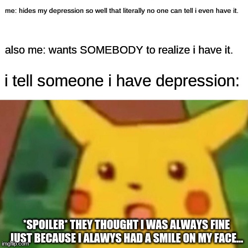 Surprised Pikachu | me: hides my depression so well that literally no one can tell i even have it. also me: wants SOMEBODY to realize i have it. i tell someone i have depression:; *SPOILER* THEY THOUGHT I WAS ALWAYS FINE JUST BECAUSE I ALAWYS HAD A SMILE ON MY FACE... | image tagged in memes,surprised pikachu | made w/ Imgflip meme maker
