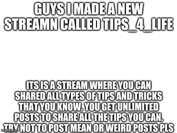 link in comments | GUYS I MADE A NEW STREAMN CALLED TIPS_4_LIFE; ITS IS A STREAM WHERE YOU CAN SHARED ALL TYPES OF TIPS AND TRICKS THAT YOU KNOW. YOU GET UNLIMITED POSTS TO SHARE ALL THE TIPS YOU CAN. TRY NOT TO POST MEAN OR WEIRD POSTS PLS | image tagged in blank white template | made w/ Imgflip meme maker