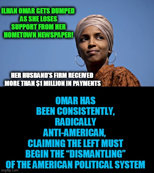 Good News Re Un-American Democrat, Ilhan Omar | OMAR HAS BEEN CONSISTENTLY, RADICALLY ANTI-AMERICAN, 
CLAIMING THE LEFT MUST BEGIN THE “DISMANTLING” OF THE AMERICAN POLITICAL SYSTEM; ILHAN OMAR GETS DUMPED 

AS SHE LOSES SUPPORT FROM HER HOMETOWN NEWSPAPER! HER HUSBAND’S FIRM RECEIVED 
MORE THAN $1 MILLION IN PAYMENTS | image tagged in politics,political meme,democratic socialism,radical,liberalism | made w/ Imgflip meme maker