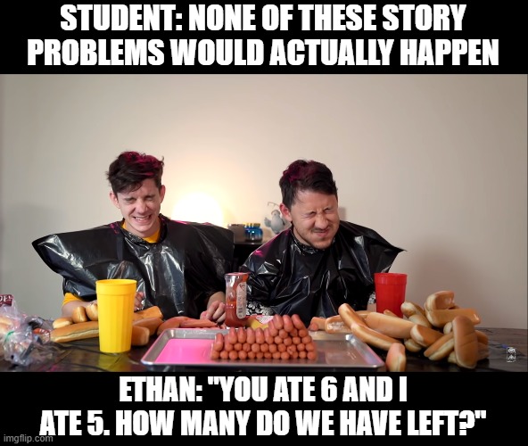 Hot Dog Contest | STUDENT: NONE OF THESE STORY PROBLEMS WOULD ACTUALLY HAPPEN; ETHAN: "YOU ATE 6 AND I ATE 5. HOW MANY DO WE HAVE LEFT?" | image tagged in funny memes,markiplier,food | made w/ Imgflip meme maker