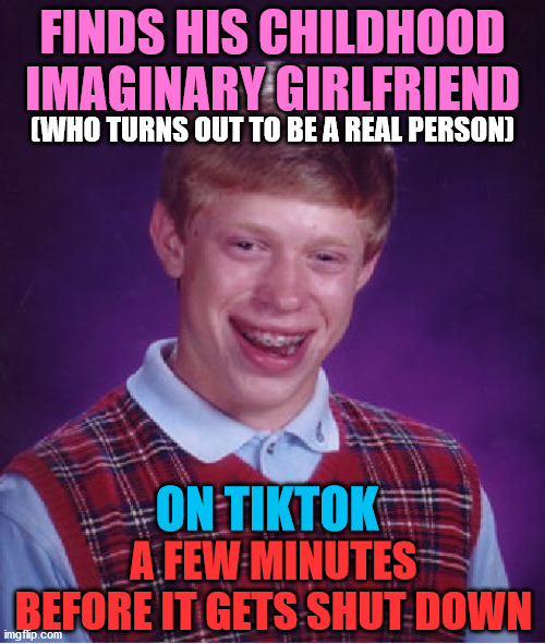 I feel like this is gonna happen to me | FINDS HIS CHILDHOOD IMAGINARY GIRLFRIEND; (WHO TURNS OUT TO BE A REAL PERSON); ON TIKTOK; A FEW MINUTES BEFORE IT GETS SHUT DOWN | image tagged in memes,bad luck brian,tiktok,girlfriend,shutdown,gf | made w/ Imgflip meme maker