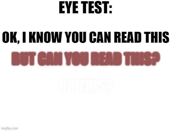 Eye test (Or smart test) | EYE TEST:; OK, I KNOW YOU CAN READ THIS; BUT CAN YOU READ THIS? OR THIS? NOW I KNOW YOUR JUST LOOKING AT THE DESCRIPTION, CHEATER! | image tagged in blank white template | made w/ Imgflip meme maker