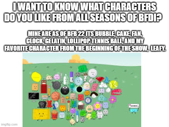 I WANT TO KNOW WHAT CHARACTERS DO YOU LIKE FROM ALL SEASONS OF BFDI? MINE ARE AS OF BFB 22 ITS BUBBLE, CAKE, FAN, CLOCK, GELATIN, LOLLIPOP, TENNIS BALL, AND MY FAVORITE CHARACTER FROM THE BEGINNING OF THE SHOW,  LEAFY. | made w/ Imgflip meme maker