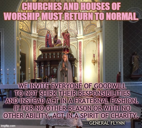 CHURCHES AND HOUSES OF WORSHIP MUST RETURN TO NORMAL. WE INVITE EVERYONE OF GOODWILL TO NOT SHIRK THEIR RESPONSIBILITIES AND INSTEAD ACT IN A FRATERNAL FASHION. IF FOR NO OTHER REASON OR WITH NO OTHER ABILITY, ACT IN A SPIRIT OF CHARITY. -- GENERAL FLYNN | made w/ Imgflip meme maker