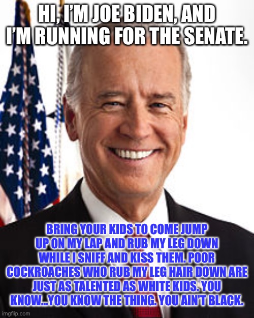 Creepy Joe Biden’s elevator speech | HI, I’M JOE BIDEN, AND I’M RUNNING FOR THE SENATE. BRING YOUR KIDS TO COME JUMP UP ON MY LAP AND RUB MY LEG DOWN WHILE I SNIFF AND KISS THEM. POOR COCKROACHES WHO RUB MY LEG HAIR DOWN ARE JUST AS TALENTED AS WHITE KIDS. YOU KNOW...YOU KNOW THE THING. YOU AIN’T BLACK. | image tagged in memes,joe biden,racist,sexual assault,black and white,hide yo kids hide yo wife | made w/ Imgflip meme maker