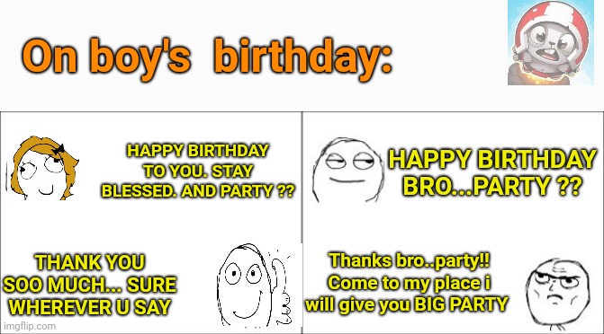  On boy's  birthday:; HAPPY BIRTHDAY TO YOU. STAY BLESSED. AND PARTY ?? HAPPY BIRTHDAY BRO...PARTY ?? Thanks bro..party!! Come to my place i will give you BIG PARTY; THANK YOU SOO MUCH... SURE WHEREVER U SAY | image tagged in birthday wishes | made w/ Imgflip meme maker