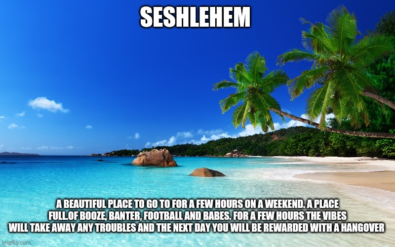 Seshlehem | SESHLEHEM; A BEAUTIFUL PLACE TO GO TO FOR A FEW HOURS ON A WEEKEND. A PLACE FULL.OF BOOZE, BANTER, FOOTBALL AND BABES. FOR A FEW HOURS THE VIBES WILL TAKE AWAY ANY TROUBLES AND THE NEXT DAY YOU WILL BE REWARDED WITH A HANGOVER | image tagged in tropical island birthday,memes | made w/ Imgflip meme maker