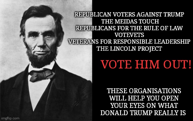 quotable abe lincoln | REPUBLICAN VOTERS AGAINST TRUMP 
THE MEIDAS TOUCH
REPUBLICANS FOR THE RULE OF LAW 
VOTEVETS 
VETERANS FOR RESPONSIBLE LEADERSHIP 
THE LINCOLN PROJECT; VOTE HIM OUT! THESE ORGANISATIONS WILL HELP YOU OPEN YOUR EYES ON WHAT DONALD TRUMP REALLY IS | image tagged in memes,donald trump,trump unfit unqualified dangerous,covid-19,unemployment,riots | made w/ Imgflip meme maker