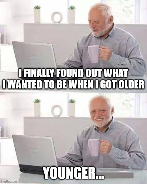 Sigh... | I FINALLY FOUND OUT WHAT I WANTED TO BE WHEN I GOT OLDER; YOUNGER... | image tagged in memes,hide the pain harold | made w/ Imgflip meme maker