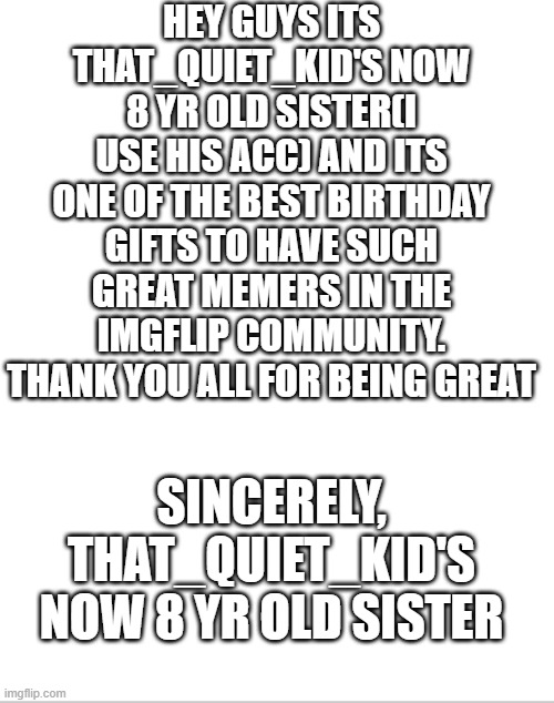 Blank White Template | HEY GUYS ITS THAT_QUIET_KID'S NOW 8 YR OLD SISTER(I USE HIS ACC) AND ITS ONE OF THE BEST BIRTHDAY GIFTS TO HAVE SUCH GREAT MEMERS IN THE IMGFLIP COMMUNITY. THANK YOU ALL FOR BEING GREAT; SINCERELY, THAT_QUIET_KID'S NOW 8 YR OLD SISTER | image tagged in happy birthday,sisters | made w/ Imgflip meme maker