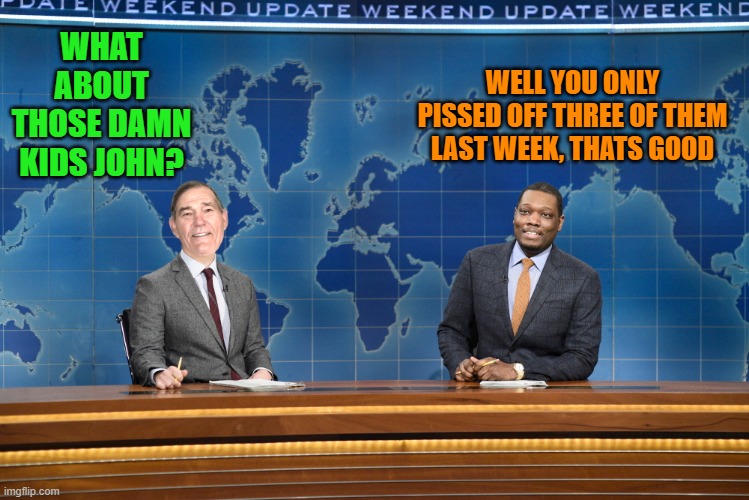 snl-weekend update | WHAT ABOUT THOSE DAMN KIDS JOHN? WELL YOU ONLY PISSED OFF THREE OF THEM LAST WEEK, THATS GOOD | image tagged in kewlew,snl,funny | made w/ Imgflip meme maker