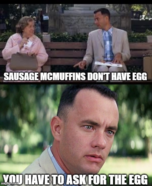 Conversations in the Drive Through | SAUSAGE MCMUFFINS DON'T HAVE EGG; YOU HAVE TO ASK FOR THE EGG | image tagged in forrest gump box of chocolates,memes,and just like that,mcdonalds,egg | made w/ Imgflip meme maker
