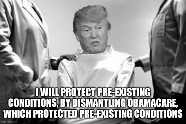 Insane | I WILL PROTECT PRE-EXISTING CONDITIONS, BY DISMANTLING OBAMACARE, WHICH PROTECTED PRE-EXISTING CONDITIONS | image tagged in trump,gop,pre-existing conditions,moron,fool | made w/ Imgflip meme maker