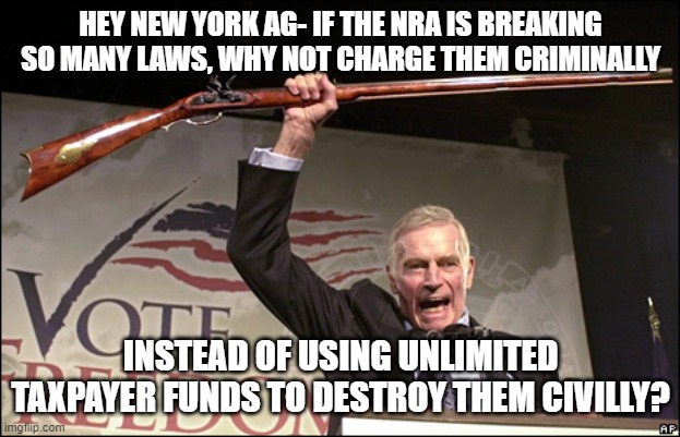 Charleton Heston NRA | HEY NEW YORK AG- IF THE NRA IS BREAKING SO MANY LAWS, WHY NOT CHARGE THEM CRIMINALLY; INSTEAD OF USING UNLIMITED TAXPAYER FUNDS TO DESTROY THEM CIVILLY? | image tagged in charleton heston nra | made w/ Imgflip meme maker