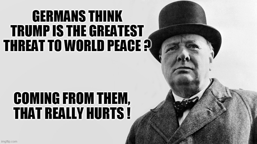 churchill meme | GERMANS THINK TRUMP IS THE GREATEST THREAT TO WORLD PEACE ? COMING FROM THEM, THAT REALLY HURTS ! | image tagged in churchill meme | made w/ Imgflip meme maker