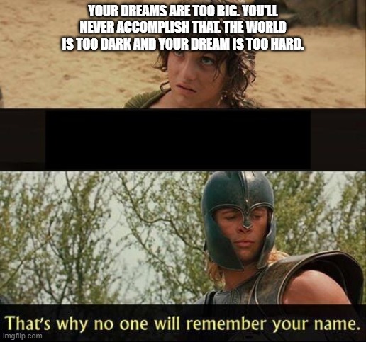 Troy no one will remember your name | YOUR DREAMS ARE TOO BIG. YOU'LL NEVER ACCOMPLISH THAT. THE WORLD IS TOO DARK AND YOUR DREAM IS TOO HARD. | image tagged in troy no one will remember your name | made w/ Imgflip meme maker