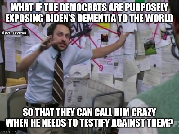 Charlie Day | WHAT IF THE DEMOCRATS ARE PURPOSELY EXPOSING BIDEN’S DEMENTIA TO THE WORLD; @get_rogered; SO THAT THEY CAN CALL HIM CRAZY WHEN HE NEEDS TO TESTIFY AGAINST THEM? | image tagged in charlie day | made w/ Imgflip meme maker