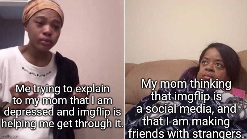 Please tell me it's not just me... | My mom thinking that imgflip is a social media, and that I am making friends with strangers. Me trying to explain to my mom that I am depressed and imgflip is helping me get through it. | image tagged in me explaining to my mom | made w/ Imgflip meme maker