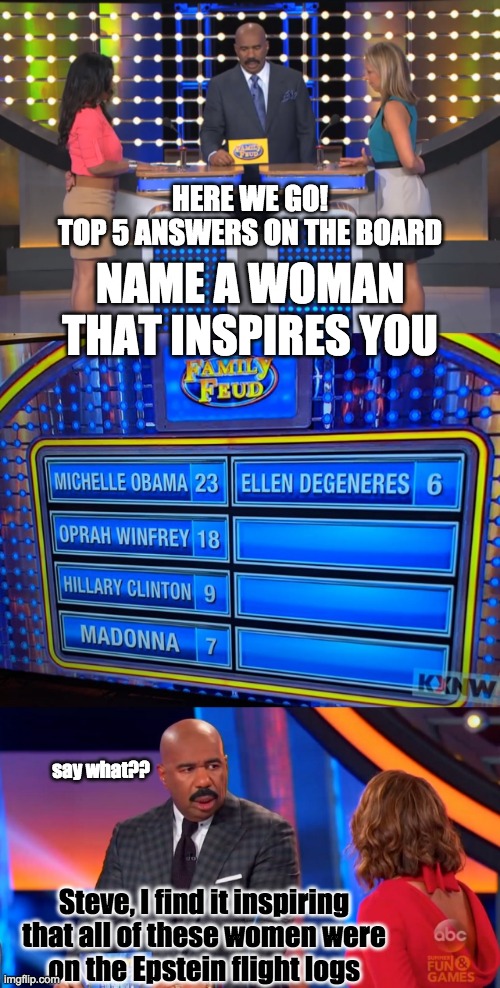 Inspirational Women | HERE WE GO!
TOP 5 ANSWERS ON THE BOARD; NAME A WOMAN
THAT INSPIRES YOU; say what?? Steve, I find it inspiring
that all of these women were
on the Epstein flight logs | image tagged in family feud,inspirational women,epstein,flight logs,pedo island | made w/ Imgflip meme maker