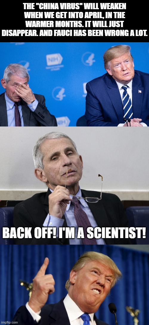 THE "CHINA VIRUS" WILL WEAKEN WHEN WE GET INTO APRIL, IN THE WARMER MONTHS. IT WILL JUST DISAPPEAR. AND FAUCI HAS BEEN WRONG A LOT. BACK OFF! I'M A SCIENTIST! | image tagged in angry trump,trump fauci,dr fauci | made w/ Imgflip meme maker