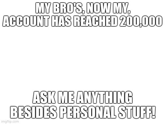 Blank White Template | MY BRO'S, NOW MY, ACCOUNT HAS REACHED 200,000; ASK ME ANYTHING BESIDES PERSONAL STUFF! | image tagged in blank white template | made w/ Imgflip meme maker