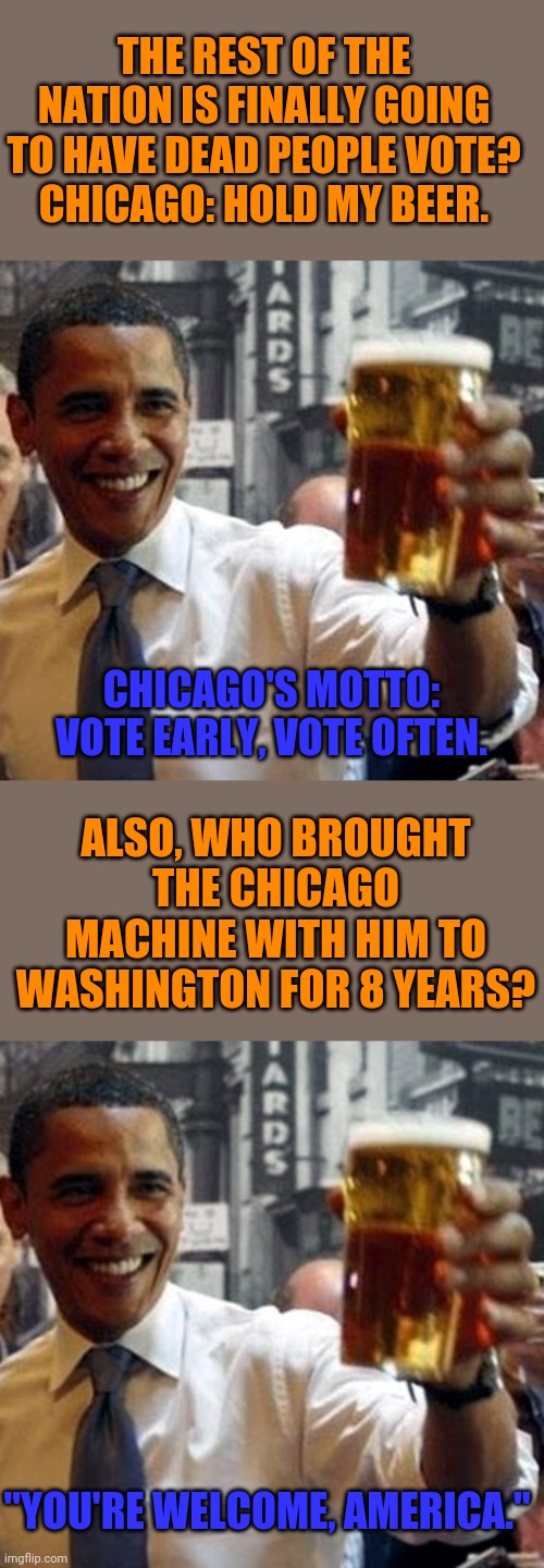 What corruption? | THE REST OF THE NATION IS FINALLY GOING TO HAVE DEAD PEOPLE VOTE?
CHICAGO: HOLD MY BEER. CHICAGO'S MOTTO: VOTE EARLY, VOTE OFTEN. ALSO, WHO BROUGHT THE CHICAGO MACHINE WITH HIM TO WASHINGTON FOR 8 YEARS? "YOU'RE WELCOME, AMERICA." | image tagged in obama hold my beer and watch this shit,corruption,voting,cheating | made w/ Imgflip meme maker