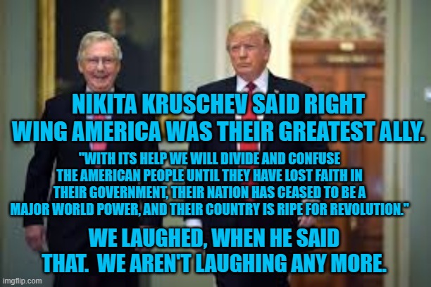 Russia's Allies, According To Russia. | NIKITA KRUSCHEV SAID RIGHT WING AMERICA WAS THEIR GREATEST ALLY. "WITH ITS HELP WE WILL DIVIDE AND CONFUSE THE AMERICAN PEOPLE UNTIL THEY HAVE LOST FAITH IN THEIR GOVERNMENT, THEIR NATION HAS CEASED TO BE A MAJOR WORLD POWER, AND THEIR COUNTRY IS RIPE FOR REVOLUTION."; WE LAUGHED, WHEN HE SAID THAT.  WE AREN'T LAUGHING ANY MORE. | image tagged in politics | made w/ Imgflip meme maker