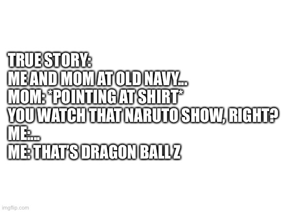 I don’t watch dbz | TRUE STORY:
ME AND MOM AT OLD NAVY...
MOM: *POINTING AT SHIRT* YOU WATCH THAT NARUTO SHOW, RIGHT?
ME:...
ME: THAT’S DRAGON BALL Z | image tagged in blank white template | made w/ Imgflip meme maker