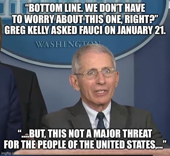 The “expert” on infectious disease said this on Jan 21, 2020 | “BOTTOM LINE. WE DON’T HAVE TO WORRY ABOUT THIS ONE, RIGHT?” GREG KELLY ASKED FAUCI ON JANUARY 21. “....BUT, THIS NOT A MAJOR THREAT FOR THE | image tagged in dr fauci,wrong | made w/ Imgflip meme maker