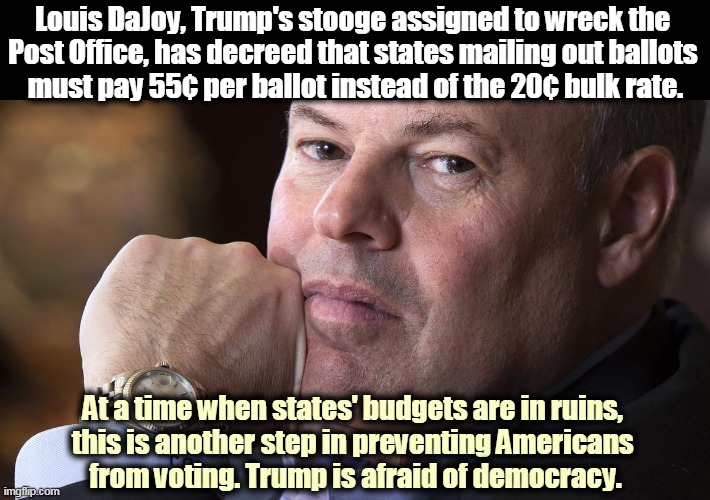DaJoy just fired or reassigned 23 top executives in the Postal Service. Trump hates competency and experience. | Louis DaJoy, Trump's stooge assigned to wreck the 
Post Office, has decreed that states mailing out ballots 
must pay 55¢ per ballot instead of the 20¢ bulk rate. At a time when states' budgets are in ruins, 
this is another step in preventing Americans 
from voting. Trump is afraid of democracy. | image tagged in louis dajoy postmaster general trump's wrecking ball,trump,hate,voters | made w/ Imgflip meme maker