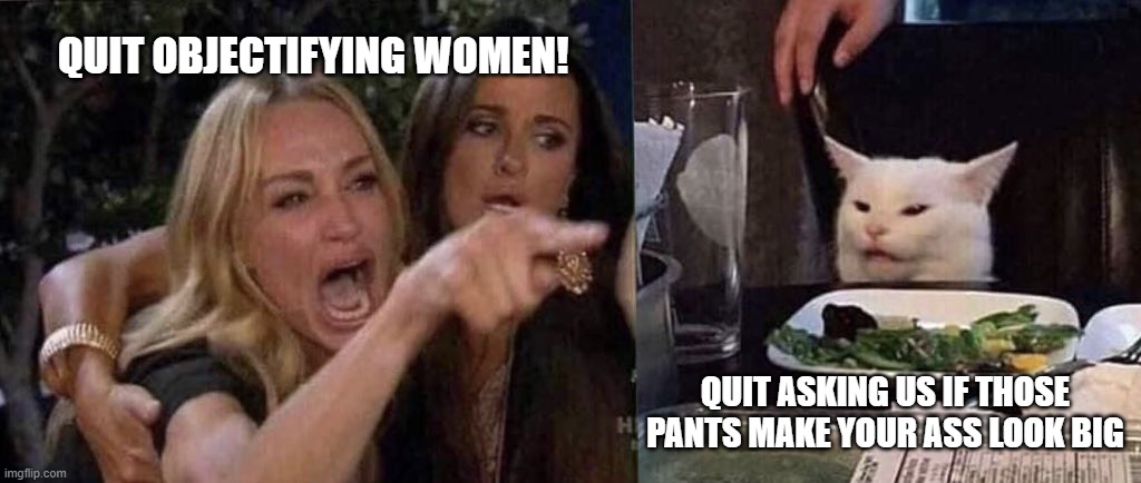 They do, and it's a nice ass.  Thanks for asking! :) | QUIT OBJECTIFYING WOMEN! QUIT ASKING US IF THOSE PANTS MAKE YOUR ASS LOOK BIG | image tagged in woman yelling at cat,bitches be crazy,female logoc | made w/ Imgflip meme maker