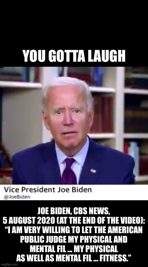 You scored an own goal there, Biden. | YOU GOTTA LAUGH; JOE BIDEN, CBS NEWS, 5 AUGUST 2020 (AT THE END OF THE VIDEO):

“I AM VERY WILLING TO LET THE AMERICAN PUBLIC JUDGE MY PHYSICAL AND MENTAL FIL ... MY PHYSICAL AS WELL AS MENTAL FIL ... FITNESS.” | image tagged in joe biden,biden,creepy joe biden,election 2020,corrupt,government corruption | made w/ Imgflip meme maker