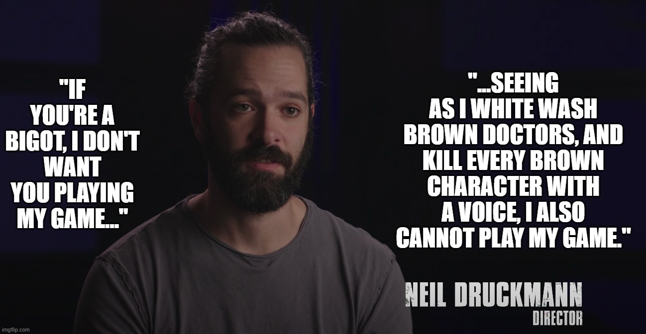 Well reasoned, Neil | "...SEEING AS I WHITE WASH BROWN DOCTORS, AND KILL EVERY BROWN CHARACTER WITH A VOICE, I ALSO CANNOT PLAY MY GAME."; "IF YOU'RE A BIGOT, I DON'T WANT YOU PLAYING MY GAME..." | image tagged in neil druckmann,the last of us,bigot,bigotry,naughty dog | made w/ Imgflip meme maker