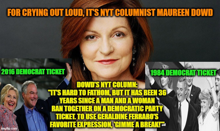 Overrated NYT Columnist Strikes Again | FOR CRYING OUT LOUD, IT'S NYT COLUMNIST MAUREEN DOWD; 2016 DEMOCRAT TICKET; 1984 DEMOCRAT TICKET; DOWD'S NYT COLUMN:
"IT’S HARD TO FATHOM, BUT IT HAS BEEN 36 YEARS SINCE A MAN AND A WOMAN RAN TOGETHER ON A DEMOCRATIC PARTY TICKET. TO USE GERALDINE FERRARO’S FAVORITE EXPRESSION, 'GIMME A BREAK!'" | image tagged in maureen dowd,new york times,clinton-kaine,mondale-ferraro,2016 election,1984 election | made w/ Imgflip meme maker