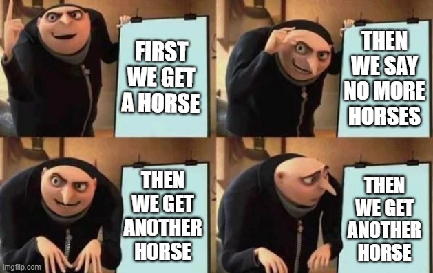 An infestation of horses | FIRST WE GET A HORSE; THEN
WE SAY
NO MORE
HORSES; THEN
WE GET
ANOTHER
HORSE; THEN
WE GET
ANOTHER
HORSE | image tagged in gru's plan | made w/ Imgflip meme maker