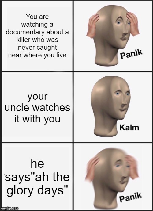 I probably won't post as often anymore just to let you know | You are watching a documentary about a killer who was never caught near where you live; your uncle watches it with you; he says"ah the glory days" | image tagged in memes,panik kalm panik | made w/ Imgflip meme maker