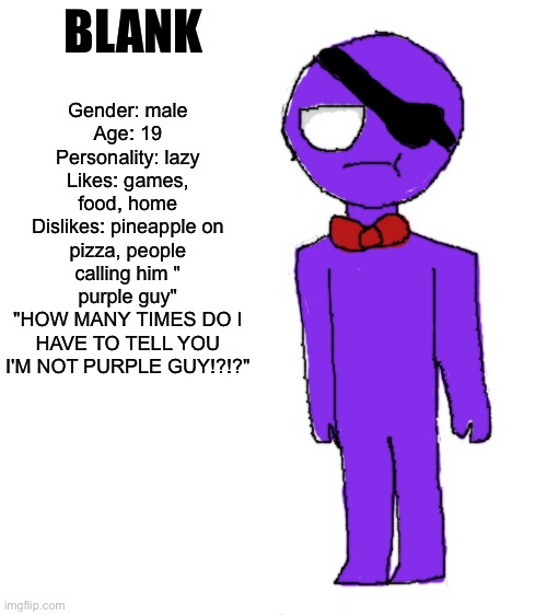 Trying out a new art style fghjgj- also new oc | BLANK; Gender: male
Age: 19
Personality: lazy
Likes: games, food, home
Dislikes: pineapple on pizza, people calling him " purple guy"
"HOW MANY TIMES DO I HAVE TO TELL YOU I'M NOT PURPLE GUY!?!?" | image tagged in blank white template | made w/ Imgflip meme maker