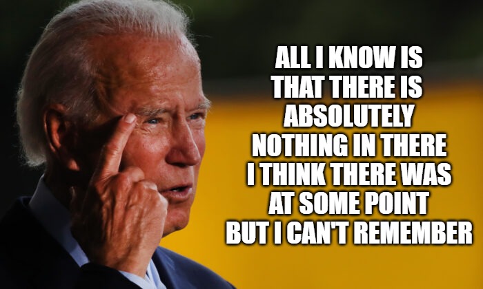 I really can't remember | ALL I KNOW IS
THAT THERE IS 
ABSOLUTELY
NOTHING IN THERE
I THINK THERE WAS
AT SOME POINT
BUT I CAN'T REMEMBER | image tagged in biden,fun,funny,memes,politics,2020 | made w/ Imgflip meme maker