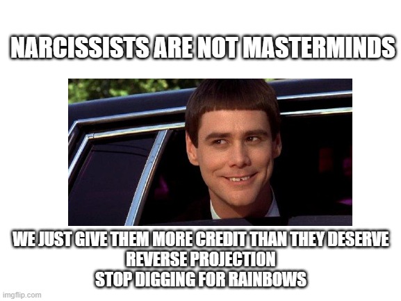 Blank White Template | NARCISSISTS ARE NOT MASTERMINDS; WE JUST GIVE THEM MORE CREDIT THAN THEY DESERVE
REVERSE PROJECTION
STOP DIGGING FOR RAINBOWS | image tagged in blank white template | made w/ Imgflip meme maker