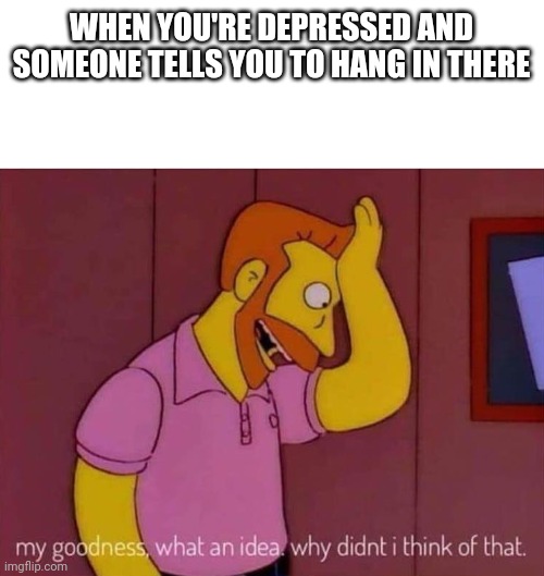 Dark humour | WHEN YOU'RE DEPRESSED AND SOMEONE TELLS YOU TO HANG IN THERE | image tagged in my goodness what an idea why didn't i think of that | made w/ Imgflip meme maker